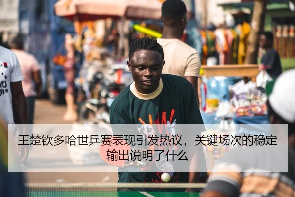 王楚钦多哈世乒赛表现引发热议，关键场次的稳定输出说明了什么