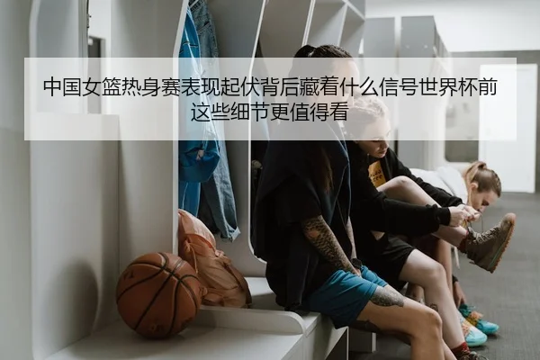 中国女篮热身赛表现起伏背后藏着什么信号世界杯前这些细节更值得看