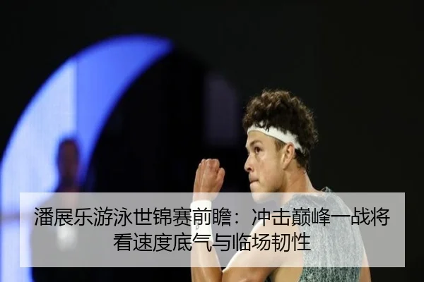 潘展乐游泳世锦赛前瞻：冲击巅峰一战将看速度底气与临场韧性